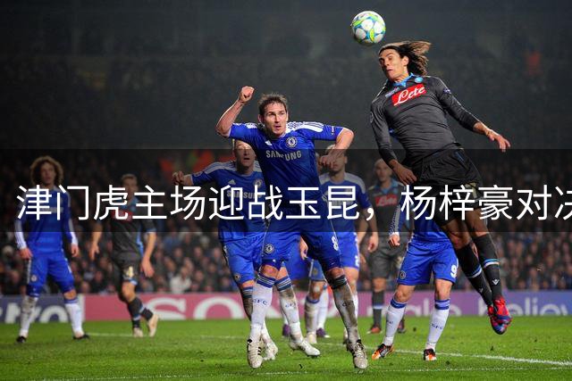 津门虎主场迎战玉昆，杨梓豪对决旧主，三叉戟火力全开冲击四连胜